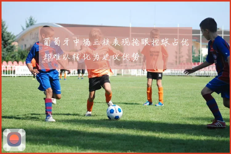 葡萄牙中场三核表现抢眼控球占优却难以转化为进攻优势