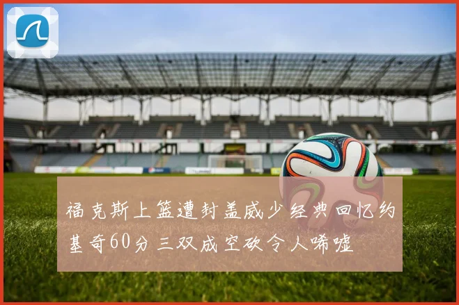 福克斯上篮遭封盖威少经典回忆约基奇60分三双成空砍令人唏嘘