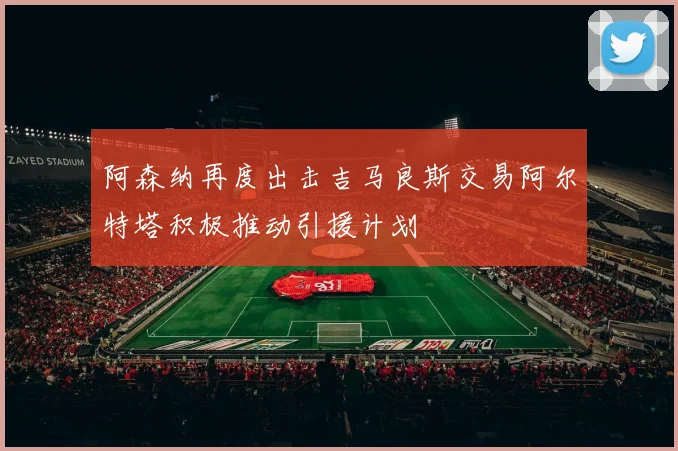 阿森纳再度出击吉马良斯交易阿尔特塔积极推动引援计划