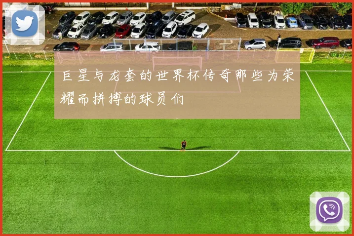 巨星与龙套的世界杯传奇那些为荣耀而拼搏的球员们