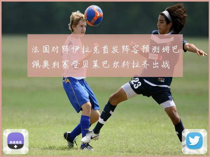 法国对阵伊拉克首发阵容预测姆巴佩奥利塞登贝莱巴尔科拉齐出战