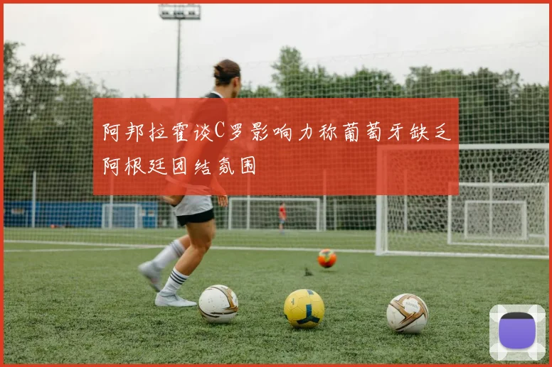 阿邦拉霍谈C罗影响力称葡萄牙缺乏阿根廷团结氛围