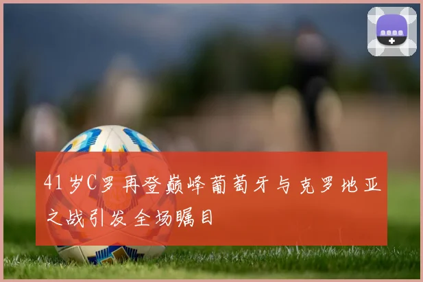 41岁C罗再登巅峰葡萄牙与克罗地亚之战引发全场瞩目