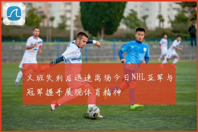 文班失利后迅速离场今日NHL亚军与冠军握手展现体育精神
