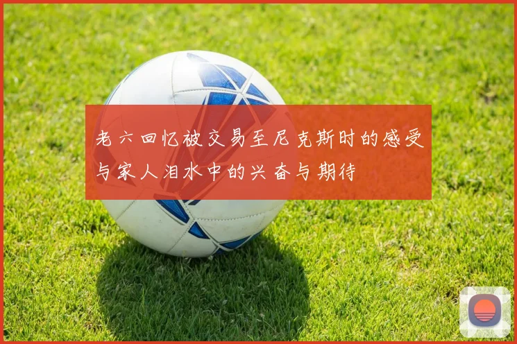 老六回忆被交易至尼克斯时的感受与家人泪水中的兴奋与期待