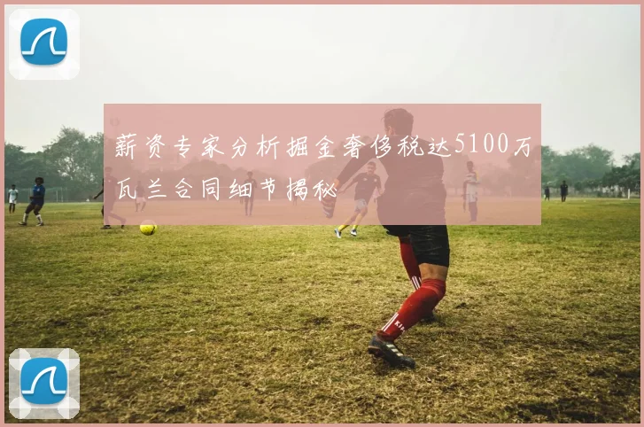 薪资专家分析掘金奢侈税达5100万瓦兰合同细节揭秘