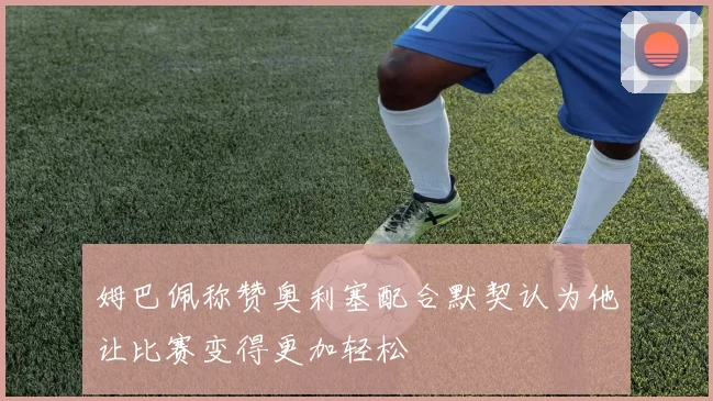姆巴佩称赞奥利塞配合默契认为他让比赛变得更加轻松